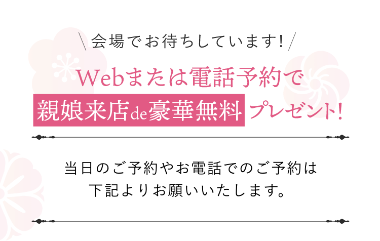 会場でお待ちしています！Webまたは電話予約で親娘来店de豪華無料プレゼント！当日のご予約やお電話でのご予約は下記よりお願い致します。