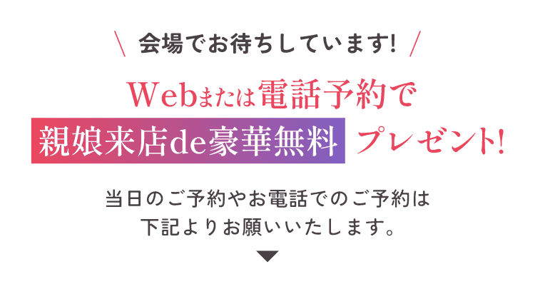 会場でお待ちしています！Webまたは電話予約で親娘来店de豪華無料プレゼント！当日のご予約やお電話でのご予約は下記よりお願い致します。