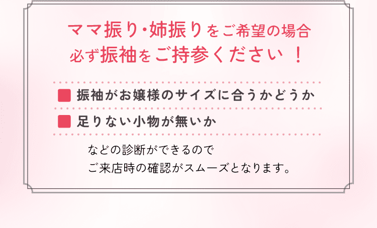 ママ振り・姉振りをご希望の場合必ず振袖をご持参ください！振袖がお嬢様のサイズに合うかどうか、足りない小物が無いか、などの診断ができるのでご来店時の確認がスムーズにとなります。
