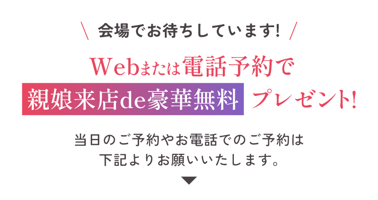 会場でお待ちしています！Webまたは電話予約で親娘来店de豪華無料プレゼント！当日のご予約やお電話でのご予約は下記よりお願い致します。