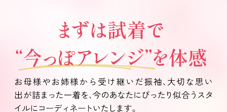 まずは試着で今っぽアレンジを体感　お母様やお姉様から受け継いだ振袖、大切な思い出が詰まった一着を、今のあなたにぴったり似合うスタイルにコーディネートいたします。