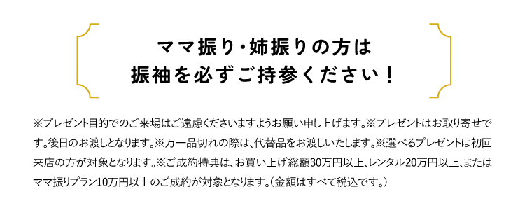 ママ振り・姉振りの方は振袖を必ずご持参ください！※プレゼント目的でのご来場はご遠慮くださいますようお願い申し上げます。※プレゼントはお取り寄せです。後日のお渡しとなります。※万一品切れの際は、代替品をお渡しいたします。※選べるプレゼントは初回来店の方が対象となります。