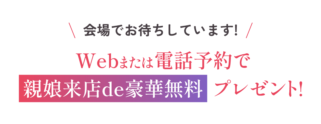 会場でお待ちしています！Webまたは電話予約で親娘来店de豪華無料プレゼント！当日のご予約やお電話でのご予約は下記よりお願い致します。