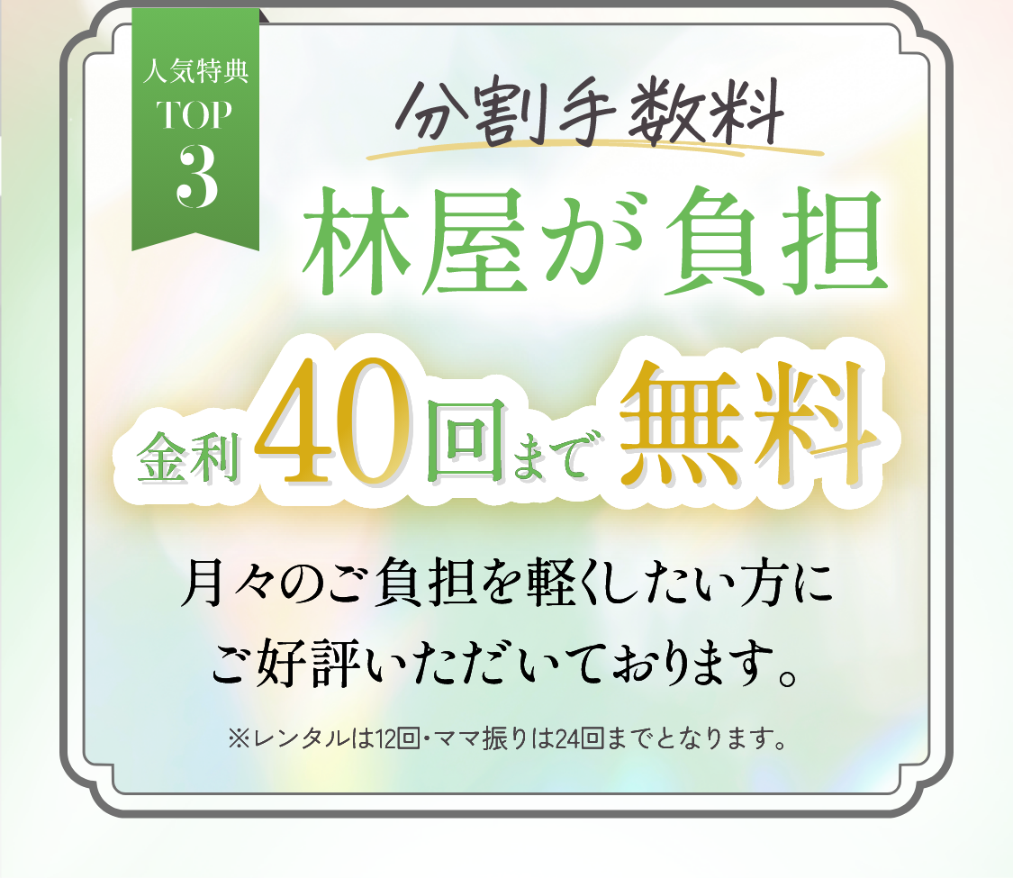 人気特典TOP3　分割手数料林屋が負担金利40回まで無料月々のご負担を軽くしたい方にご好評いただいております。※レンタル・ママ振りは24回までとなります。