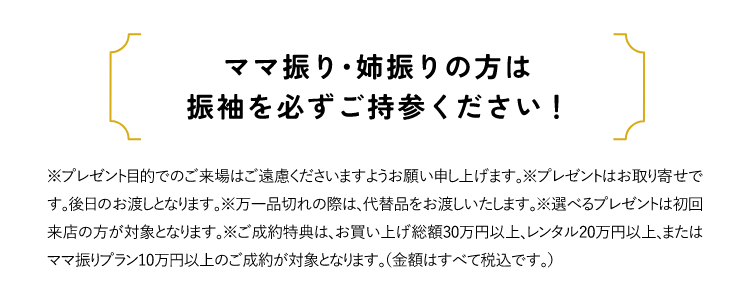 ママ振り・姉振りの方は振袖を必ずご持参ください！※プレゼント目的でのご来場はご遠慮くださいますようお願い申し上げます。※プレゼントはお取り寄せです。後日のお渡しとなります。※万一品切れの際は、代替品をお渡しいたします。※選べるプレゼントは初回来店の方が対象となります。
