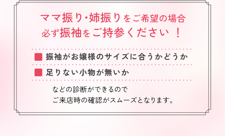 ママ振り・姉振りをご希望の場合必ず振袖をご持参ください！振袖がお嬢様のサイズに合うかどうか、足りない小物が無いか、などの診断ができるのでご来店時の確認がスムーズにとなります。