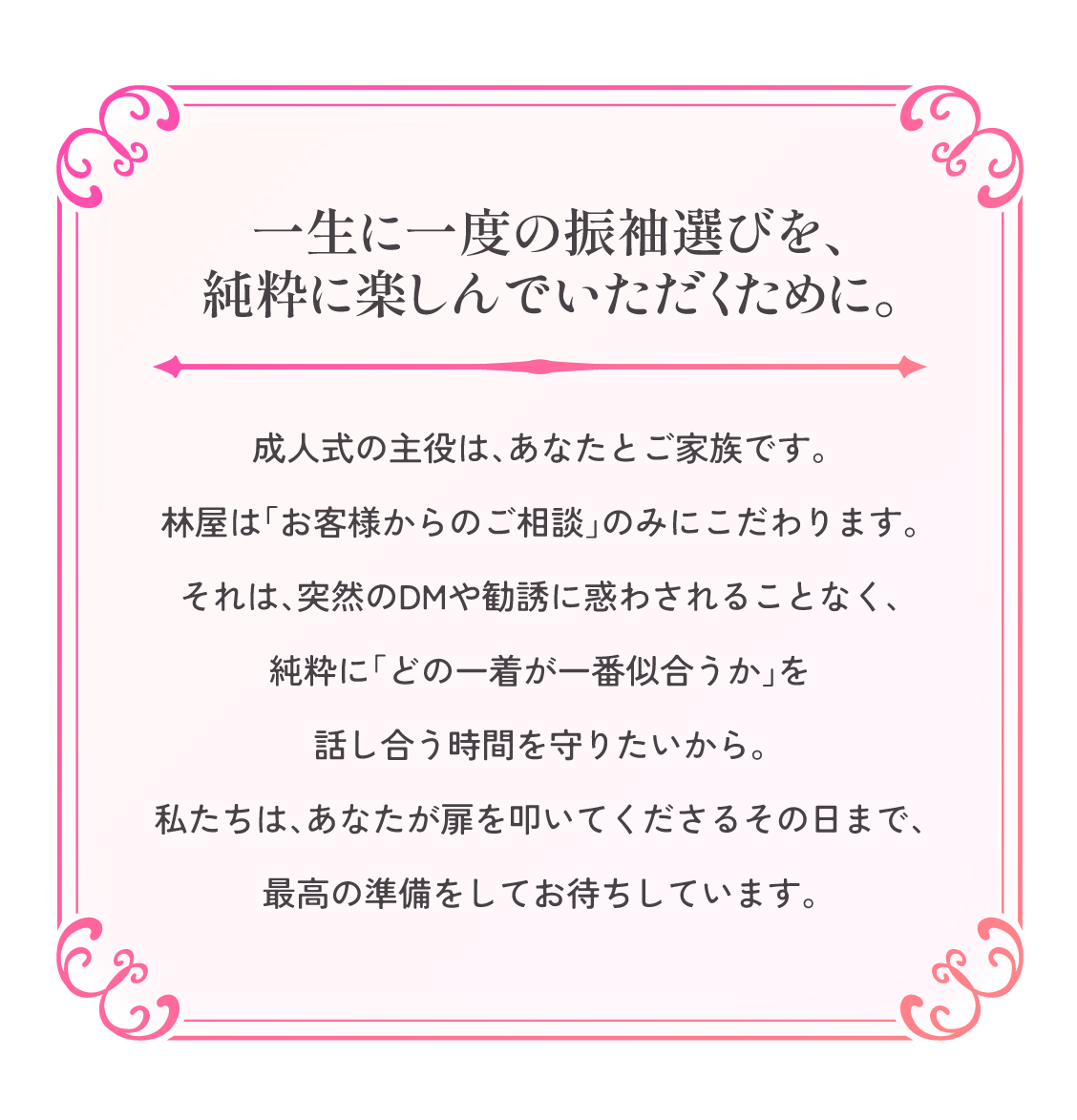 一生に一度の振袖選びを、純粋に楽しんでいただくために。成人式の主役は、あなたとご家族です。林屋は「お客様からのご相談」のみにこだわります。それは、突然のDMや勧誘に惑わされることなく、純粋に「どの一着が一番似合うか」を話し合う時間を守りたいから。私たちは、あなたが扉を叩いてくださるその日まで、最高の準備をしてお待ちしています。
