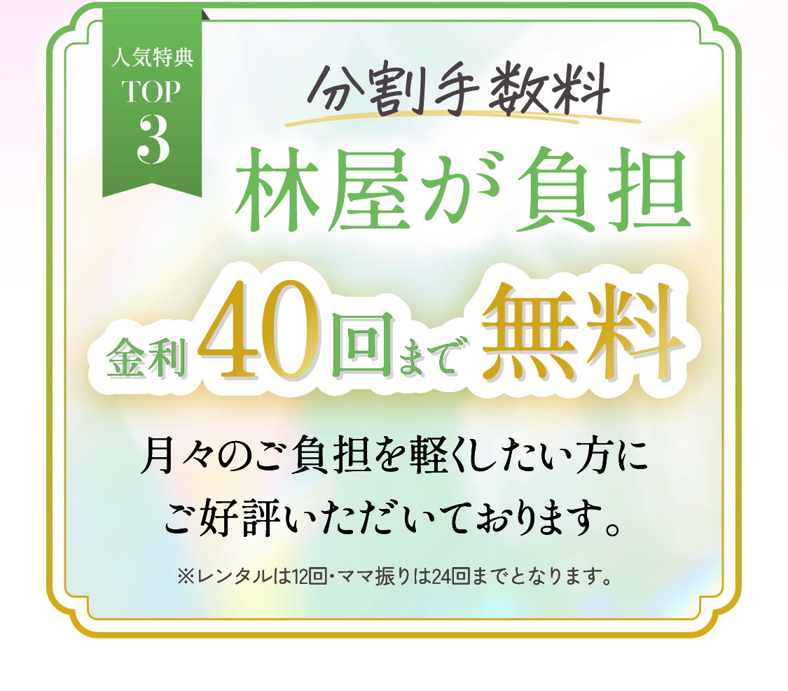 人気特典TOP3　分割手数料林屋が負担金利40回まで無料月々のご負担を軽くしたい方にご好評いただいております。※レンタル・ママ振りは24回までとなります。