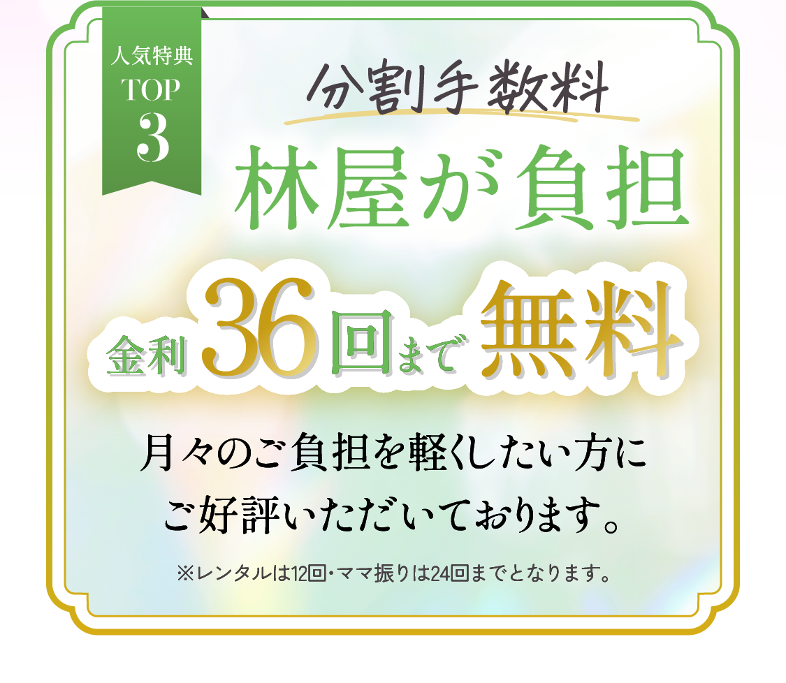 人気特典TOP3　分割手数料林屋が負担金利40回まで無料月々のご負担を軽くしたい方にご好評いただいております。※レンタル・ママ振りは24回までとなります。