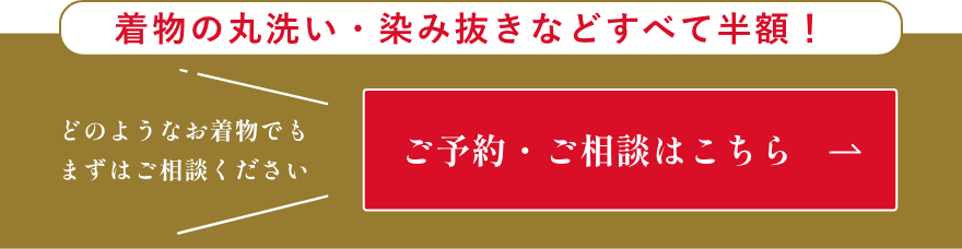 着物の丸洗い・染み抜きなどすべて半額！どのようなお着物でもまずはご相談ください。ご予約・ご相談はこちら