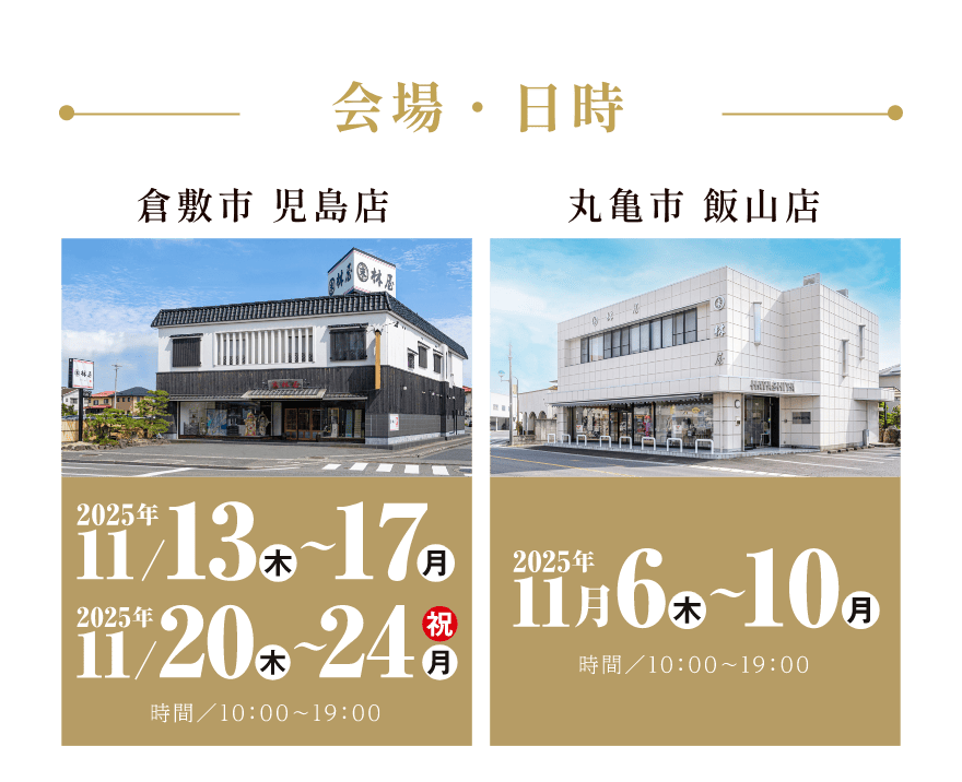 会場・日時｜倉敷市 児島店 2025年11月13日（木）〜17日（月）、2025年11月20日（木）〜24日（月｜祝）、時間／10:00〜19:00｜丸亀市 飯山店 2025年11月6日（木）〜10日（月）、時間／10:00〜19:00