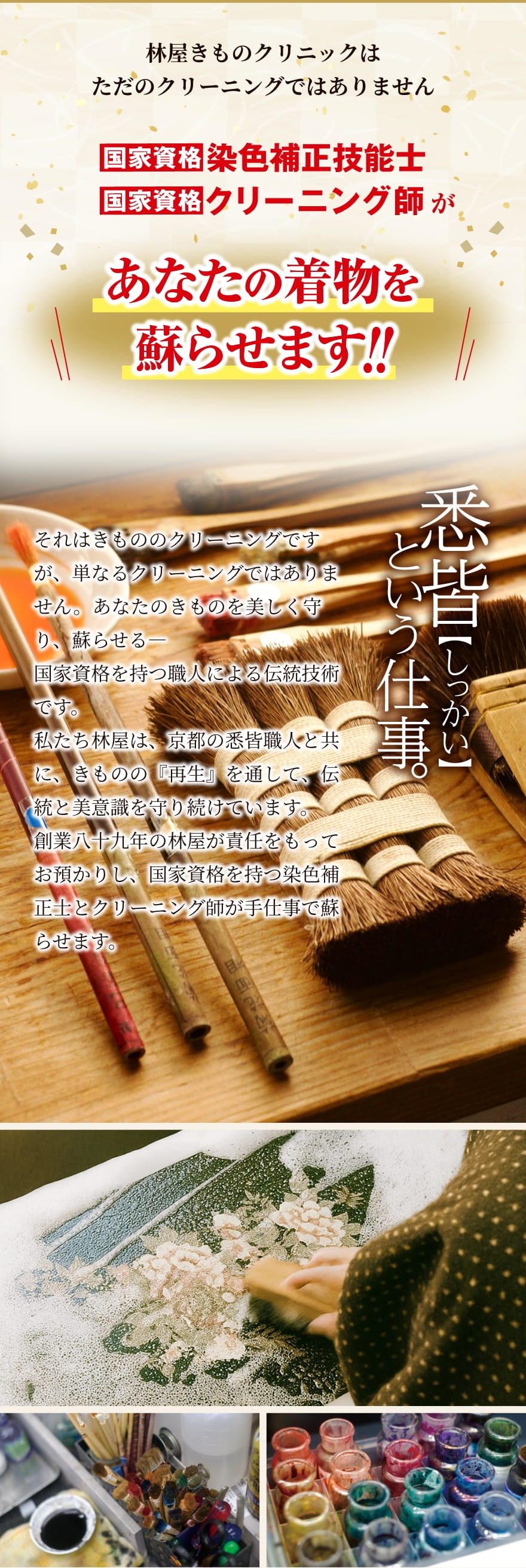 林屋きものクリニックはただのクリーニングではありません｜国家資格：染色補正技能士、国家資格：クリーニング師があなたの着物を蘇らせます！！｜悉皆という仕事。それはきもののクリーニングですが、単なるクリーニングではありません。あなたのきものを美しく守り、蘇らせる―国家資格を持つ職人による伝統技術です。私たち林屋は、京都の悉皆職人と共に、きものの『再生』を通して、伝統と美意識を守り続けています。創業八十九年の林屋が責任をもってお預かりし、国家資格を持つ染色補正士とクリーニング師が手仕事で蘇らせます。