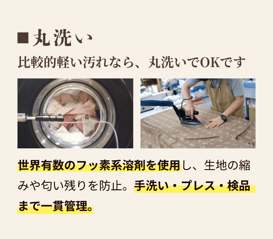 丸洗い｜比較的軽い汚れなら、丸洗いOKです。世界有数のフッ素系溶剤を使用し、生地の縮や匂い残りを防止。手洗い・プレス・検品まで一貫管理。
