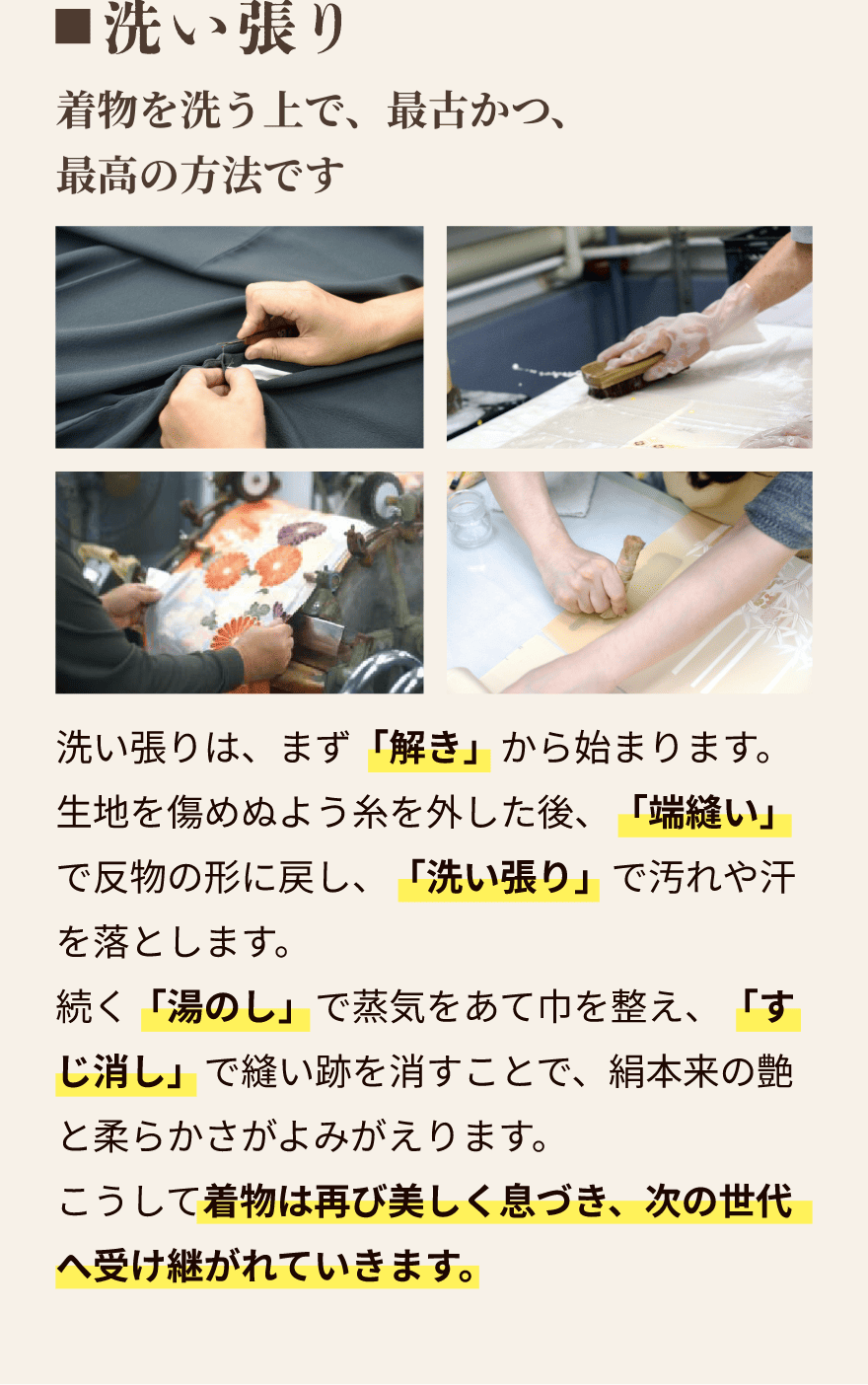 洗い張り｜着物を洗う上で、最古かつ、最高の方法です。洗い張りは、まず「解き」から始まります。生地を傷めぬよう糸を外した後、「端縫い」で反物の形に戻し、「洗い張り」で汚れや汗を落とします。続く「湯のし」で蒸気をあて巾を整え、「すじ消し」で縫い跡を消すことで、絹本来の艶と柔らかさがよみがえります。こうして着物は再び美しく息づき、次の世代へ受け継がれていきます。