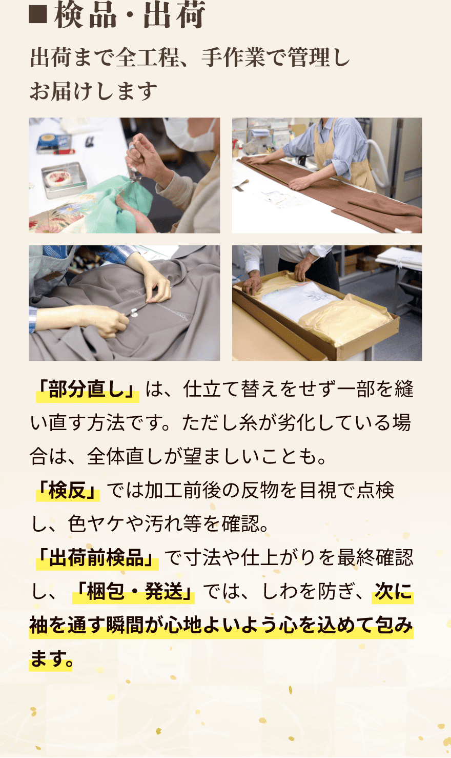 検品・出荷｜出荷まで全工程、手作業で管理しお届けします。「部分直し」は、仕立て替えをせず一部を縫い直す方法です。ただし糸が劣化している場合は、全体直しが望ましいことも。「検反」では加工前後の反物を目視で点検し、色ヤケや汚れ等を確認。「出荷前検品」で寸法や仕上がりを最終確認し、「梱包・発送」では、しわを防ぎ、次に袖を通す瞬間が心地よいよう心を込めて包みます。