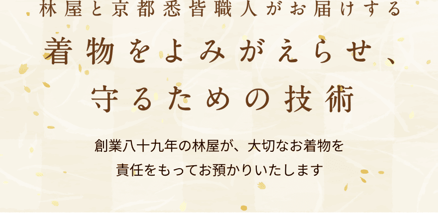 林屋と京都の悉皆職人がお届けする。着物をよみがえらせ、守るための技術。創業八十九年の林屋が、大切なお着物を責任をもってお預かりいたします。