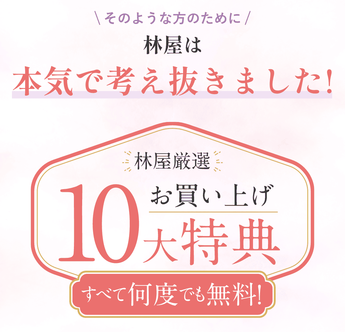 そのような方のために林屋は本気で考え抜きました！林屋厳選お買い上げ10大特典すべて何度でも無料！