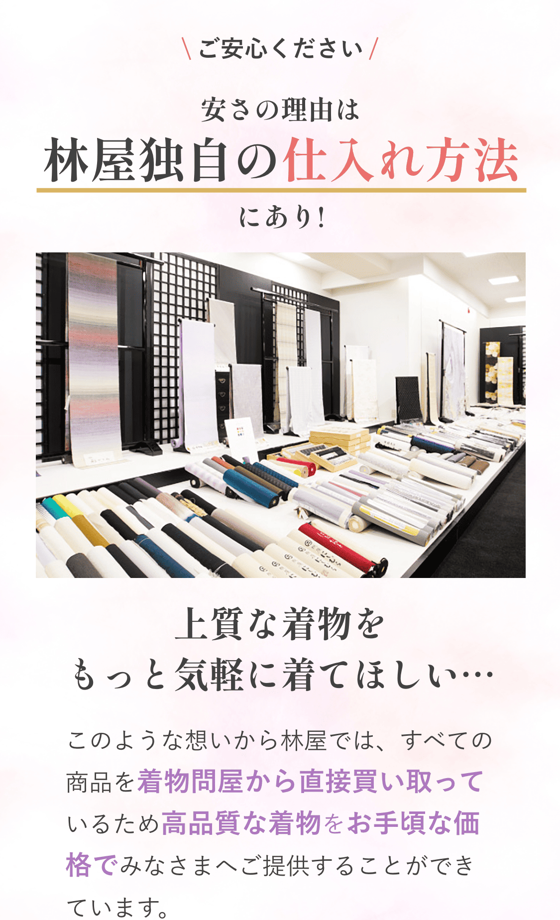 ご安心ください安さの理由は林屋独自の仕入れ方法にあり!上質な着物をもっと気軽に着てほしい…。このような想いから林屋では、すべての商品を着物問屋から直接買い取っているため高品質な着物をお手頃な価格でみなさまへご提供することができています。