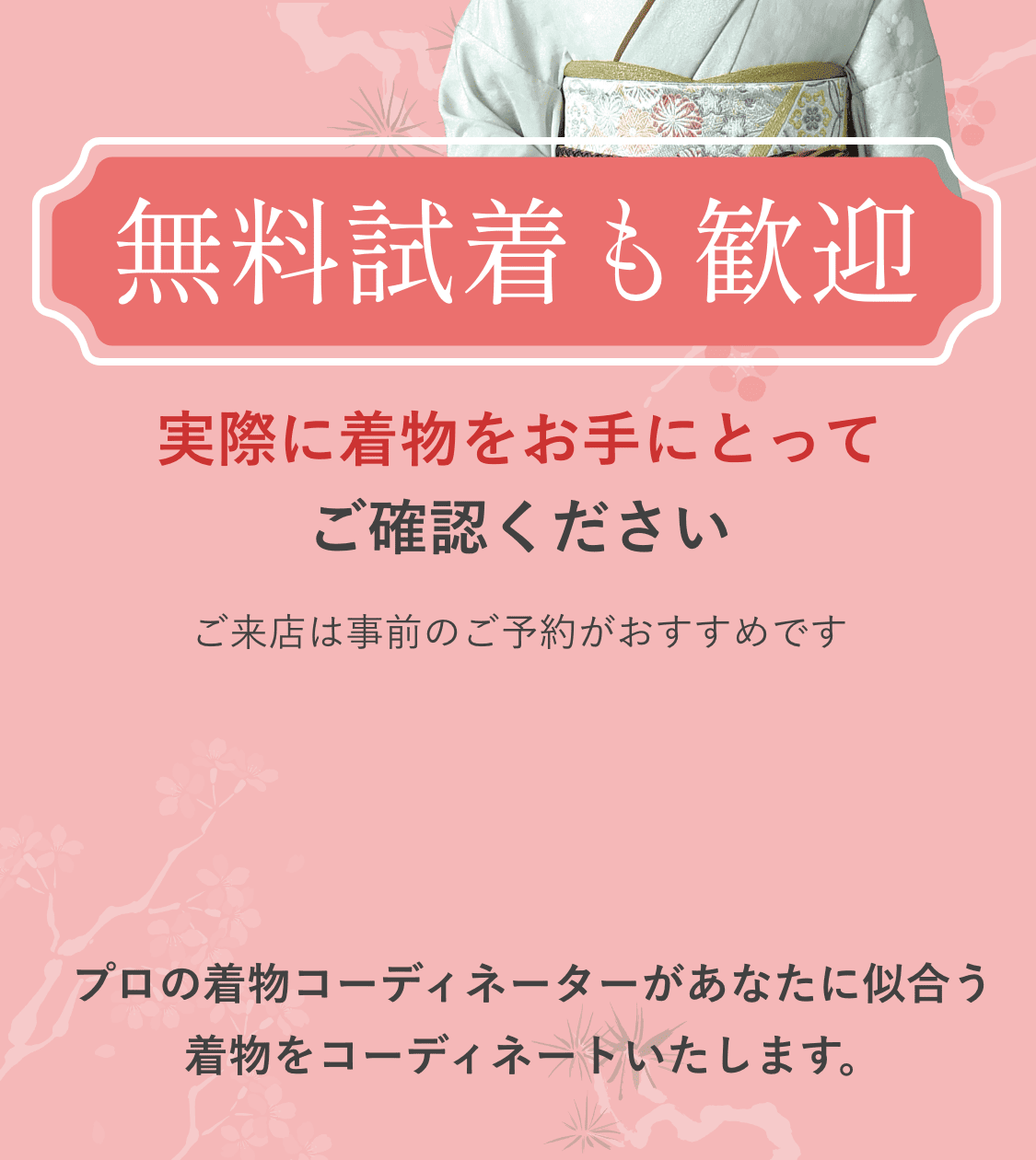 無料試着も歓迎｜実際に着物をお手にとってご確認ください｜ご来店は事前のご予約がおすすめです｜プロの着物コーディネーターがあなたに似合う着物をコーディネートいたします。