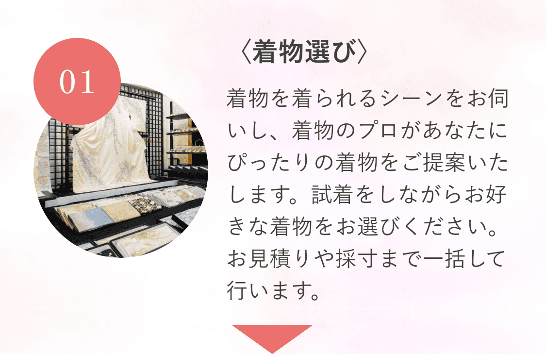 01〈着物選び〉着物を着られるシーンをお伺いし、着物のプロがあなたにぴったりの着物をご提案いたします。試着をしながらお好きな着物をお選びください。お見積りや採寸まで一括して行います。