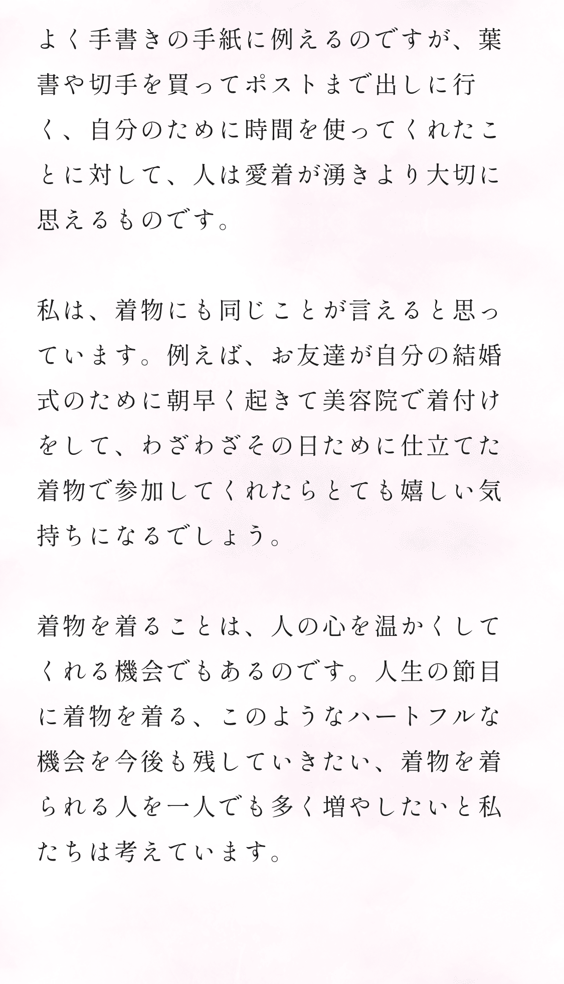 よく手書きの手紙に例えるのですが、葉書や切手を買ってポストまで出しに行く、自分のために時間を使ってくれたことに対して、人は愛着が湧きより大切に思えるものです。私は、着物にも同じことが言えると思っています。例えば、お友達が自分の結婚式のために朝早く起きて美容院で着付けをして、わざわざその日ために仕立てた着物で参加してくれたらとても嬉しい気持ちになるでしょう。着物を着ることは、人の心を温かくしてくれる機会でもあるのです。人生の節目に着物を着る、このようなハートフルな機会を今後も残していきたい、着物を着られる人を一人でも多く増やしたいと私たちは考えています。